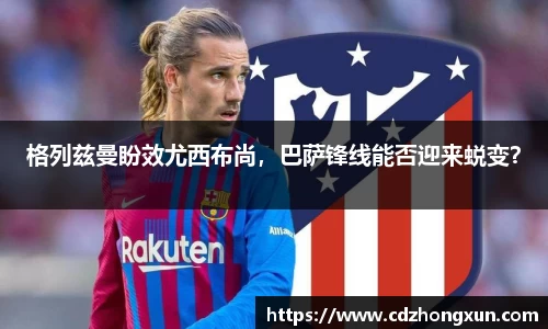 格列兹曼盼效尤西布尚，巴萨锋线能否迎来蜕变？